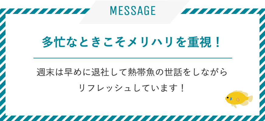 多忙なときこそメリハリを重視！ / 週末は早めに退社して熱帯魚の世話をしながらリフレッシュしています！