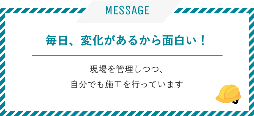 毎日、変化があるから面白い！ / 現場を管理しつつ、自分でも施工を行っています